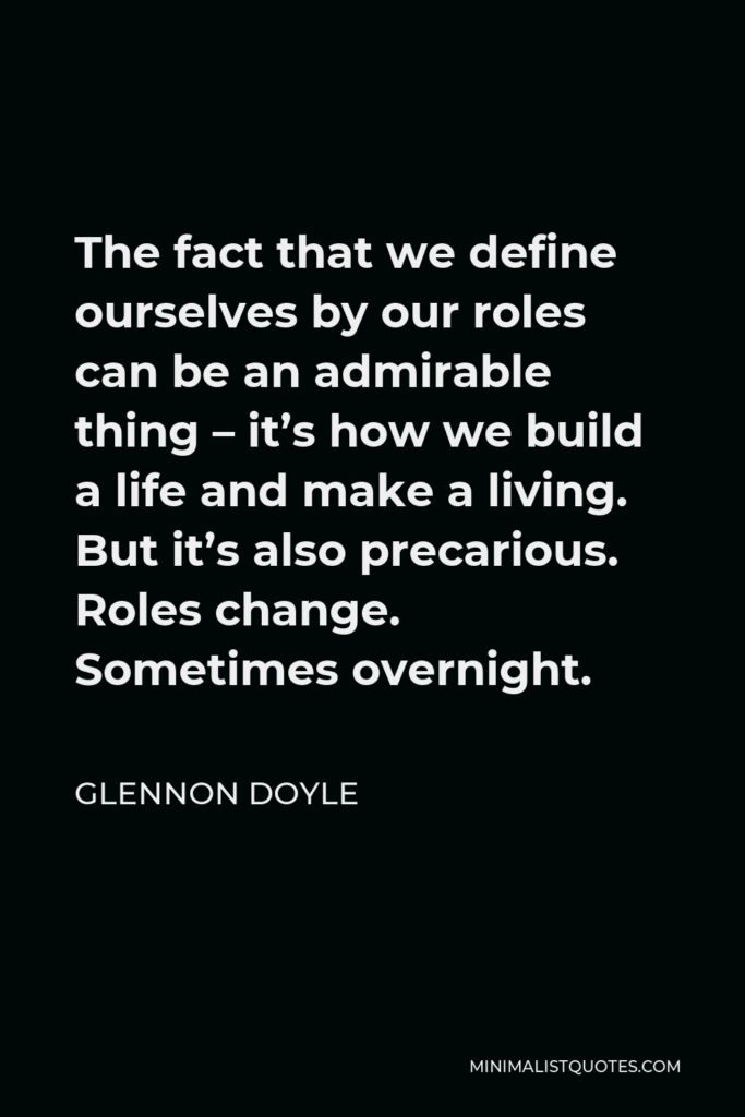 Glennon Doyle Quote - The fact that we define ourselves by our roles can be an admirable thing – it’s how we build a life and make a living. But it’s also precarious. Roles change. Sometimes overnight.