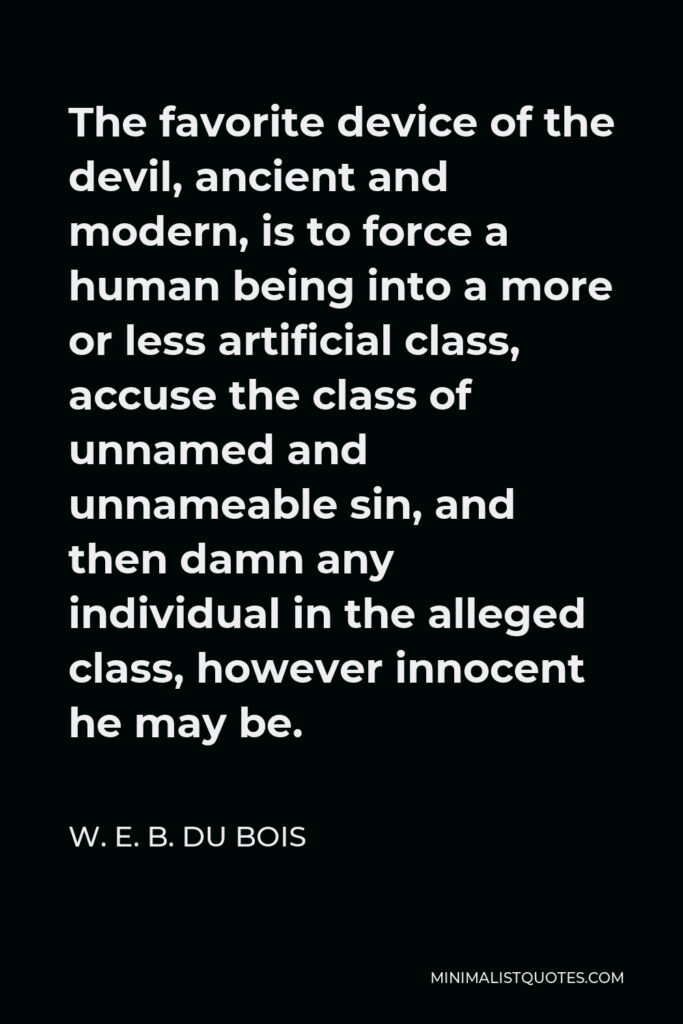 W. E. B. Du Bois Quote - The favorite device of the devil, ancient and modern, is to force a human being into a more or less artificial class, accuse the class of unnamed and unnameable sin, and then damn any individual in the alleged class, however innocent he may be.