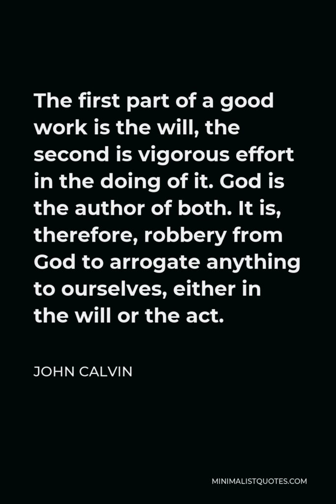 John Calvin Quote - The first part of a good work is the will, the second is vigorous effort in the doing of it. God is the author of both. It is, therefore, robbery from God to arrogate anything to ourselves, either in the will or the act.