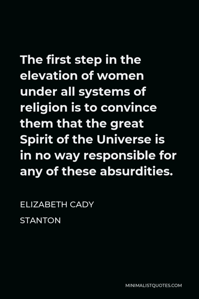 Elizabeth Cady Stanton Quote - The first step in the elevation of women under all systems of religion is to convince them that the great Spirit of the Universe is in no way responsible for any of these absurdities.
