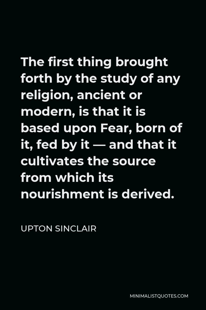 Upton Sinclair Quote - The first thing brought forth by the study of any religion, ancient or modern, is that it is based upon Fear, born of it, fed by it — and that it cultivates the source from which its nourishment is derived.