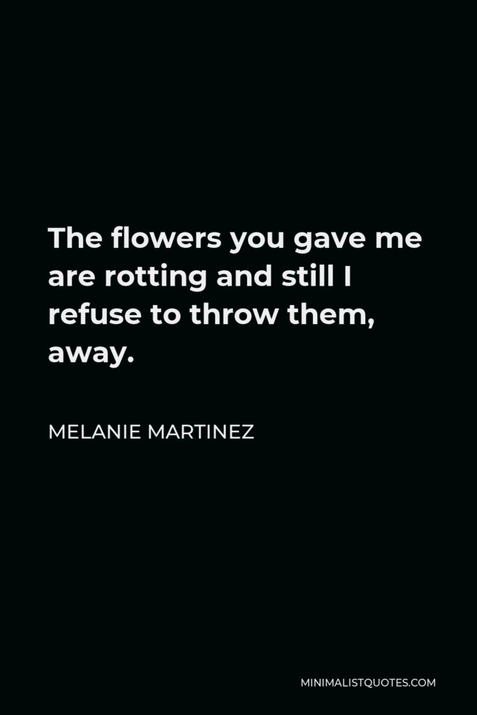 Melanie Martinez Quote - The flowers you gave me are rotting and still I refuse to throw them, away.