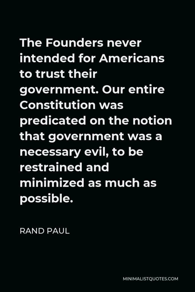 Rand Paul Quote - The Founders never intended for Americans to trust their government. Our entire Constitution was predicated on the notion that government was a necessary evil, to be restrained and minimized as much as possible.