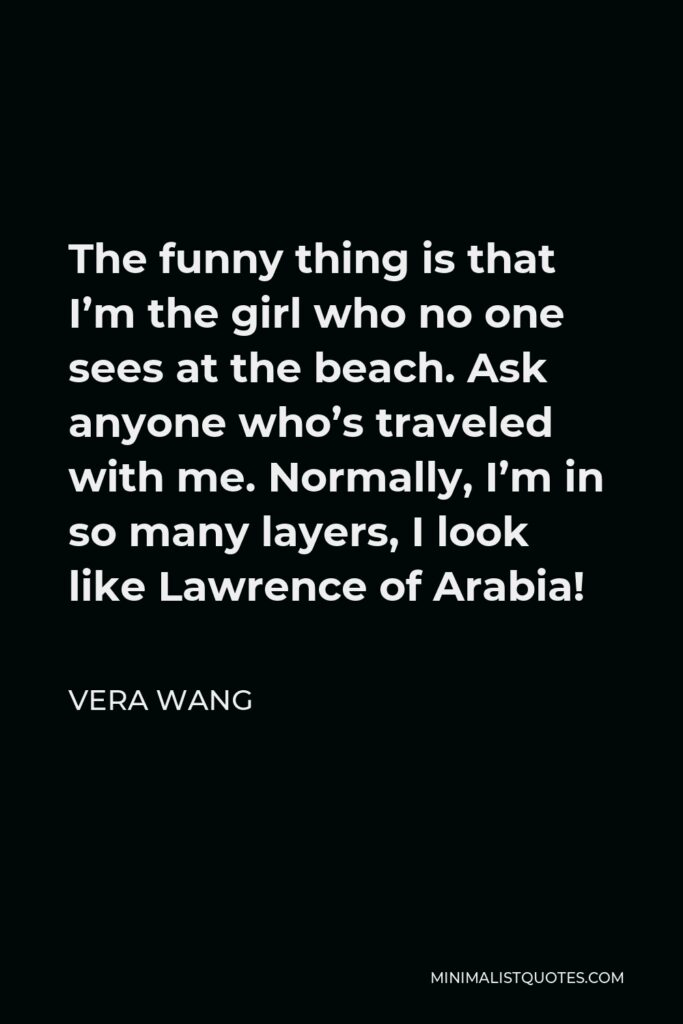 Vera Wang Quote - The funny thing is that I’m the girl who no one sees at the beach. Ask anyone who’s traveled with me. Normally, I’m in so many layers, I look like Lawrence of Arabia!
