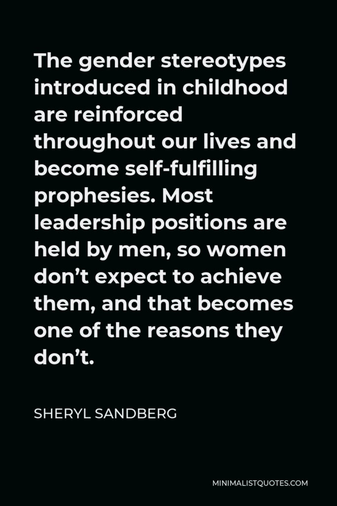 Sheryl Sandberg Quote - The gender stereotypes introduced in childhood are reinforced throughout our lives and become self-fulfilling prophesies. Most leadership positions are held by men, so women don’t expect to achieve them, and that becomes one of the reasons they don’t.