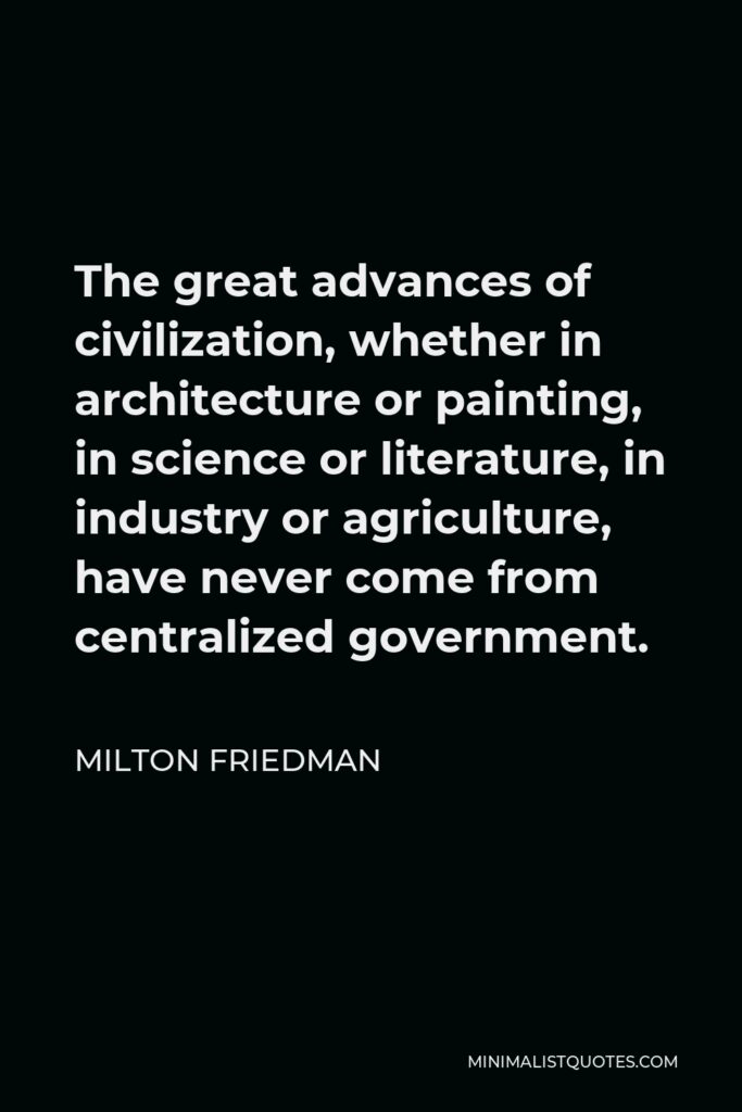 Milton Friedman Quote - The great advances of civilization, whether in architecture or painting, in science or literature, in industry or agriculture, have never come from centralized government.