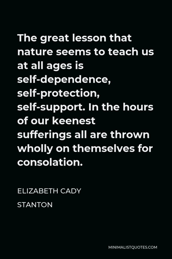 Elizabeth Cady Stanton Quote - The great lesson that nature seems to teach us at all ages is self-dependence, self-protection, self-support. In the hours of our keenest sufferings all are thrown wholly on themselves for consolation.