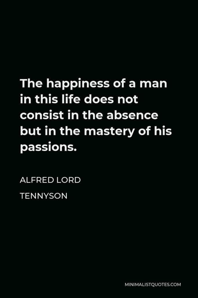 Alfred Lord Tennyson Quote - The happiness of a man in this life does not consist in the absence but in the mastery of his passions.