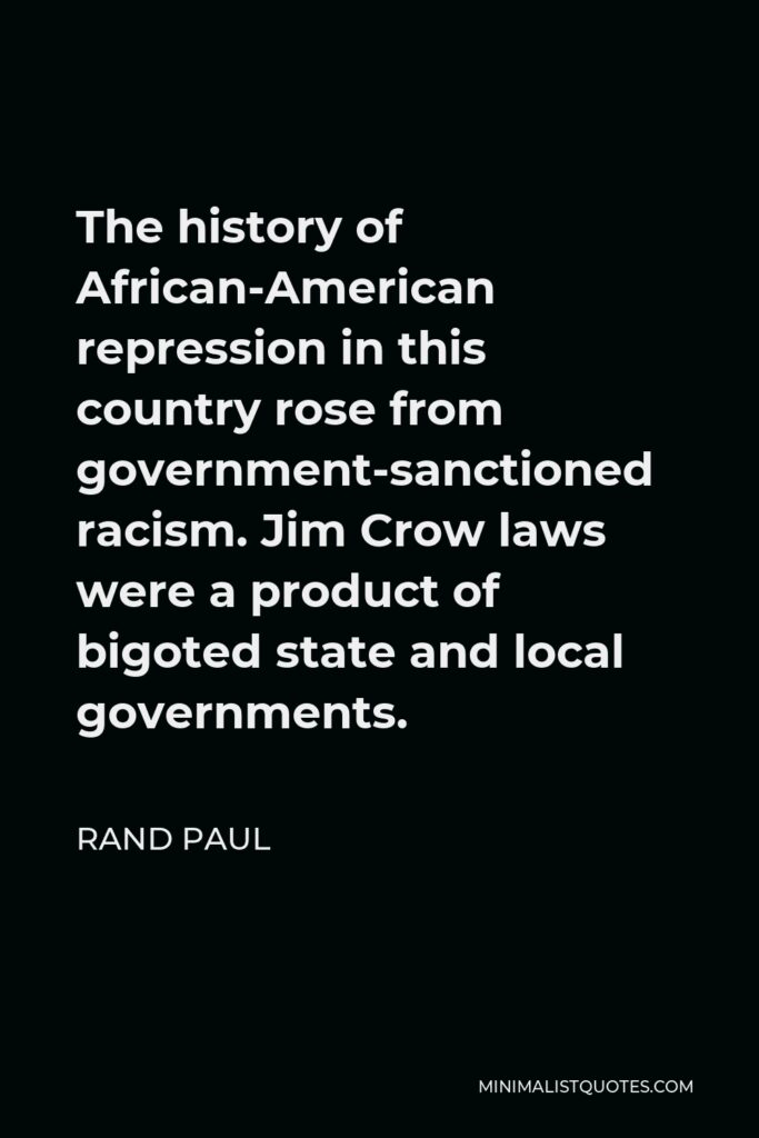Rand Paul Quote - The history of African-American repression in this country rose from government-sanctioned racism. Jim Crow laws were a product of bigoted state and local governments.
