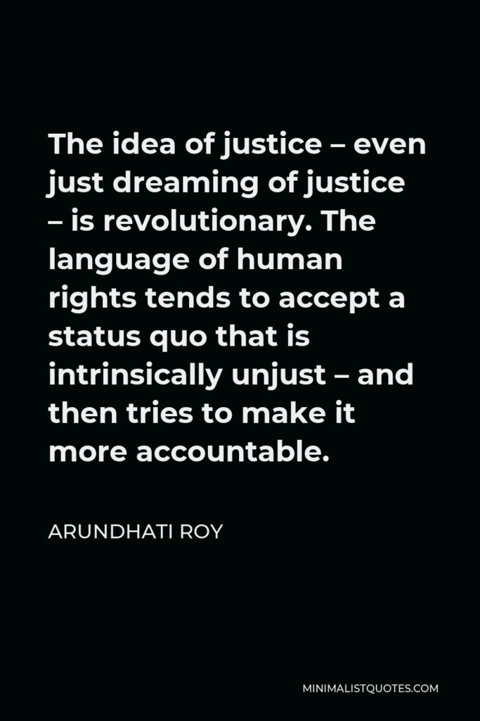 Arundhati Roy Quote - The idea of justice – even just dreaming of justice – is revolutionary. The language of human rights tends to accept a status quo that is intrinsically unjust – and then tries to make it more accountable.