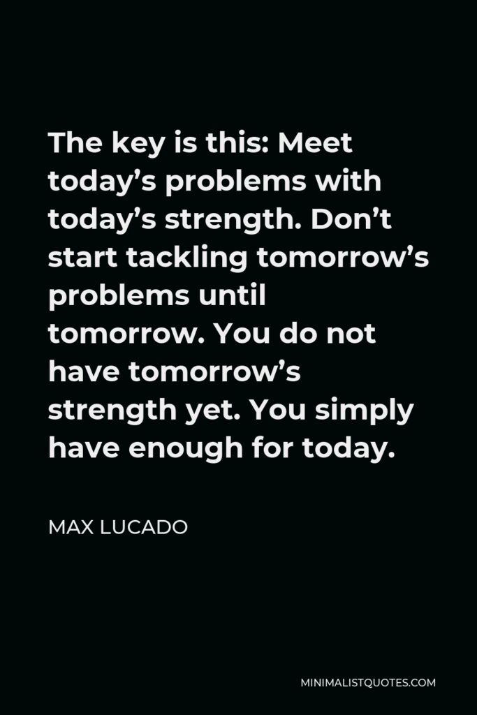 Max Lucado Quote - The key is this: Meet today’s problems with today’s strength. Don’t start tackling tomorrow’s problems until tomorrow. You do not have tomorrow’s strength yet. You simply have enough for today.