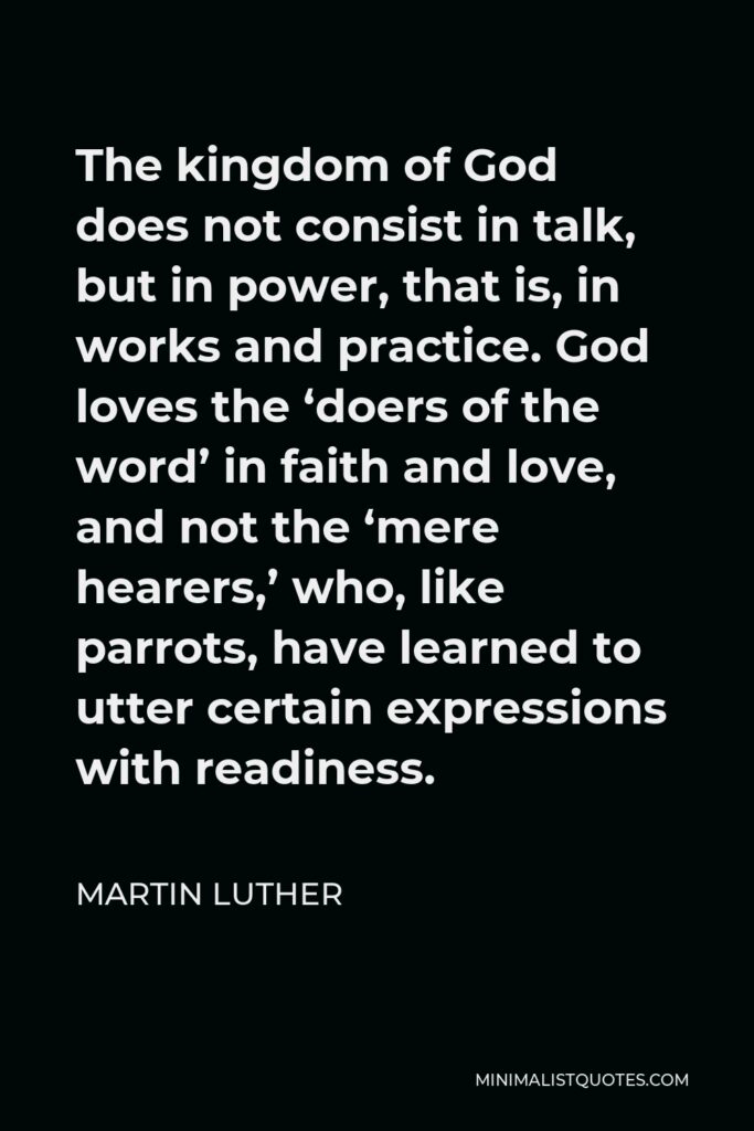 Martin Luther Quote - The kingdom of God does not consist in talk, but in power, that is, in works and practice. God loves the ‘doers of the word’ in faith and love, and not the ‘mere hearers,’ who, like parrots, have learned to utter certain expressions with readiness.