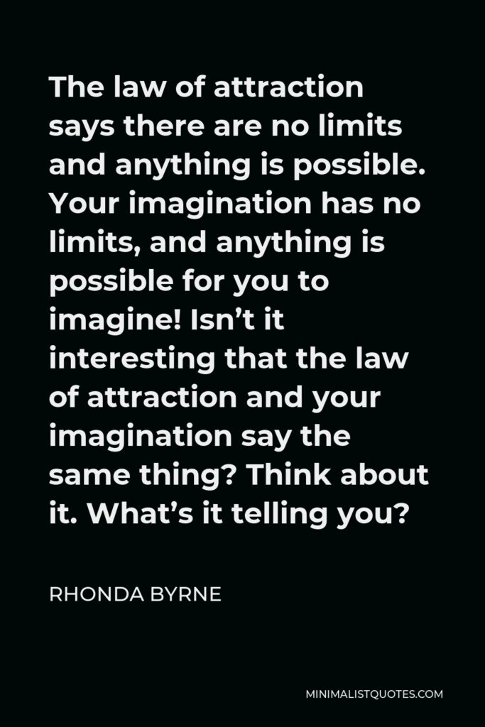 Rhonda Byrne Quote - The law of attraction says there are no limits and anything is possible. Your imagination has no limits, and anything is possible for you to imagine! Isn’t it interesting that the law of attraction and your imagination say the same thing? Think about it. What’s it telling you?