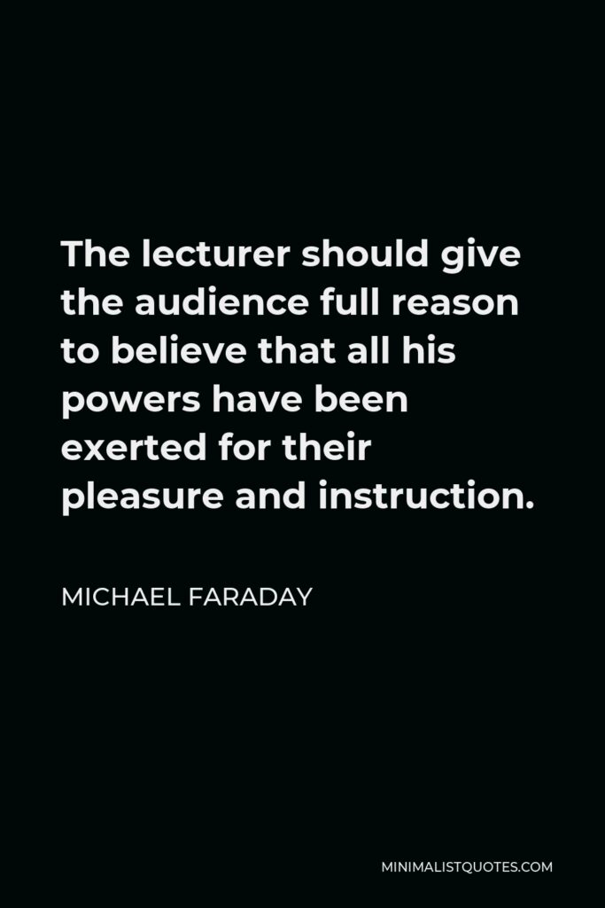 Michael Faraday Quote - The lecturer should give the audience full reason to believe that all his powers have been exerted for their pleasure and instruction.