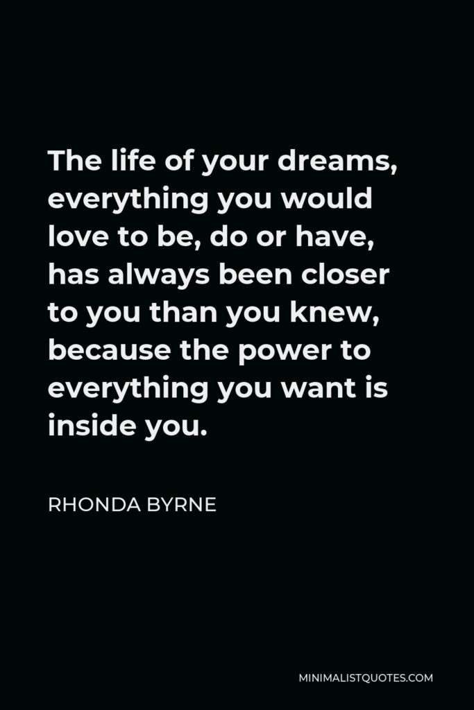 Rhonda Byrne Quote - The life of your dreams, everything you would love to be, do or have, has always been closer to you than you knew, because the power to everything you want is inside you.