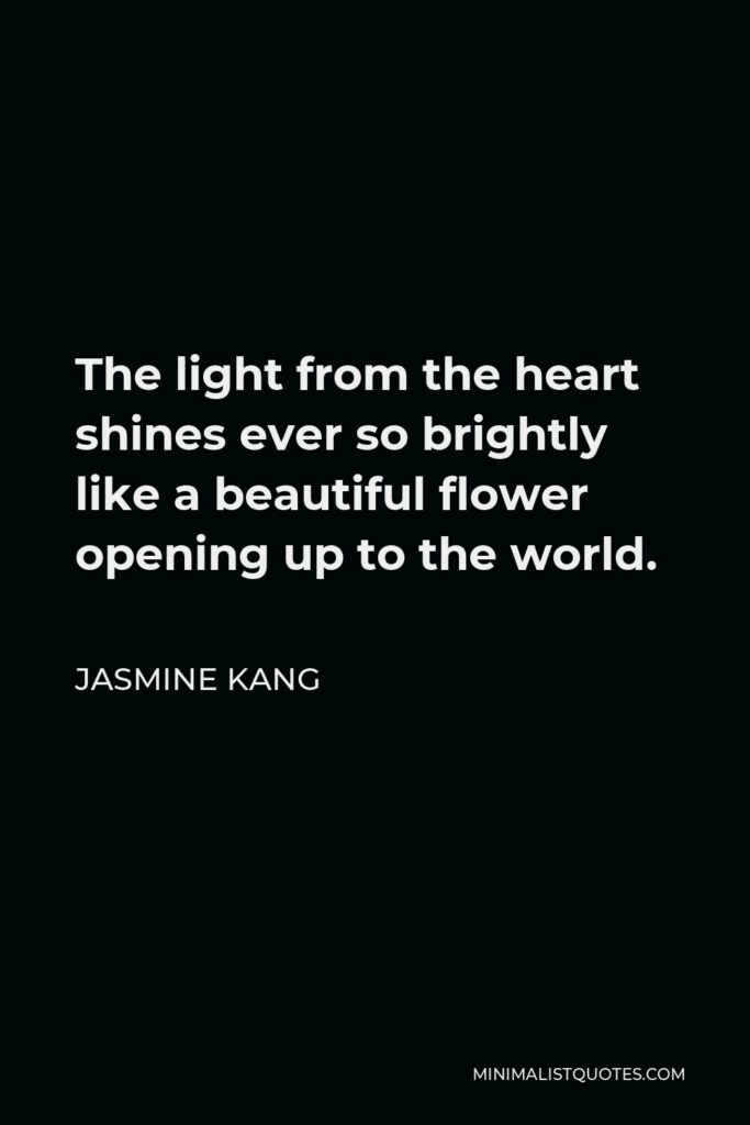 Jasmine Kang Quote - The light from the heart shines ever so brightly like a beautiful flower opening up to the world.