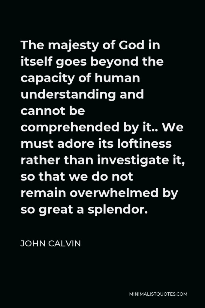 John Calvin Quote - The majesty of God in itself goes beyond the capacity of human understanding and cannot be comprehended by it.. We must adore its loftiness rather than investigate it, so that we do not remain overwhelmed by so great a splendor.