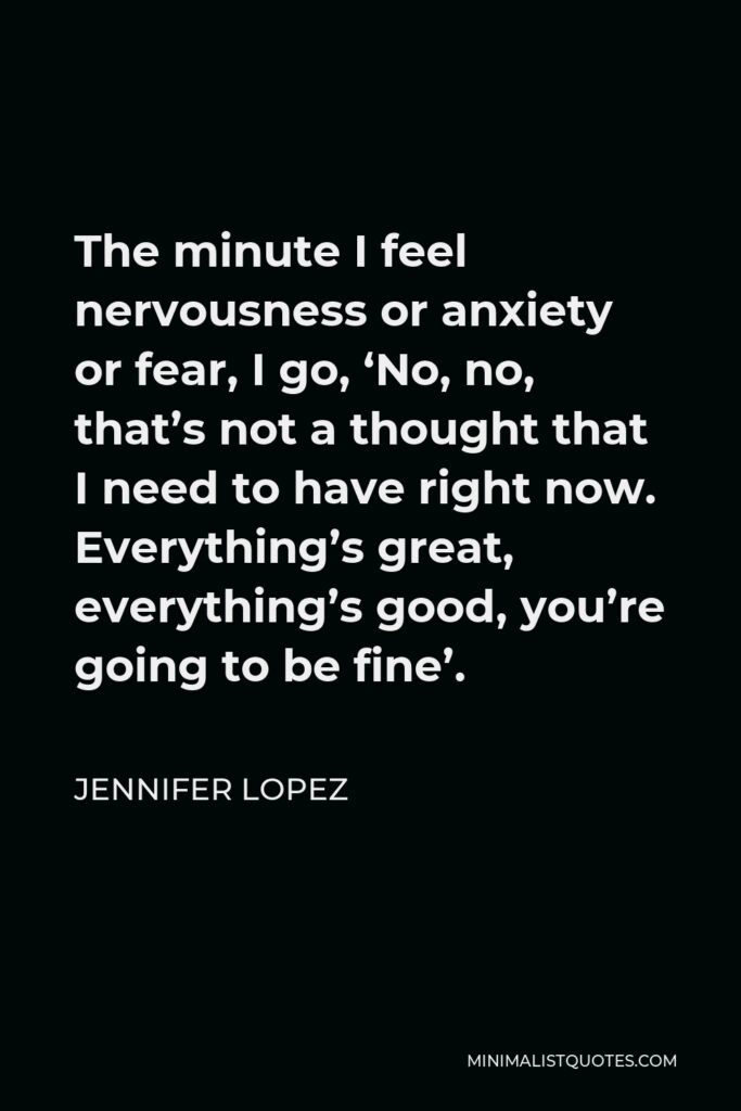 Jennifer Lopez Quote - The minute I feel nervousness or anxiety or fear, I go, ‘No, no, that’s not a thought that I need to have right now. Everything’s great, everything’s good, you’re going to be fine’.