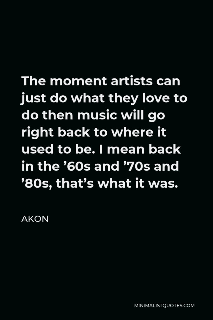 Akon Quote - The moment artists can just do what they love to do then music will go right back to where it used to be. I mean back in the ’60s and ’70s and ’80s, that’s what it was.
