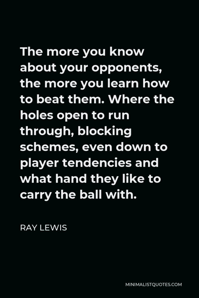 Ray Lewis Quote - The more you know about your opponents, the more you learn how to beat them. Where the holes open to run through, blocking schemes, even down to player tendencies and what hand they like to carry the ball with.