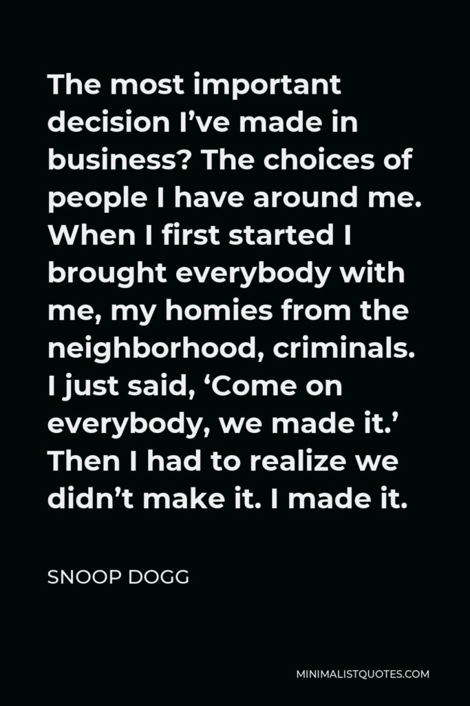 Snoop Dogg Quote - The most important decision I’ve made in business? The choices of people I have around me. When I first started I brought everybody with me, my homies from the neighborhood, criminals. I just said, ‘Come on everybody, we made it.’ Then I had to realize we didn’t make it. I made it.