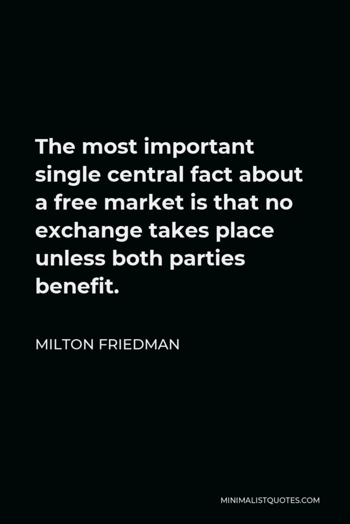 Milton Friedman Quote - The most important single central fact about a free market is that no exchange takes place unless both parties benefit.