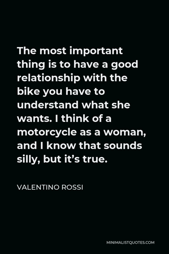 Valentino Rossi Quote - The most important thing is to have a good relationship with the bike you have to understand what she wants. I think of a motorcycle as a woman, and I know that sounds silly, but it’s true.