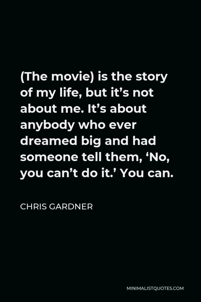 Chris Gardner Quote - (The movie) is the story of my life, but it’s not about me. It’s about anybody who ever dreamed big and had someone tell them, ‘No, you can’t do it.’ You can.