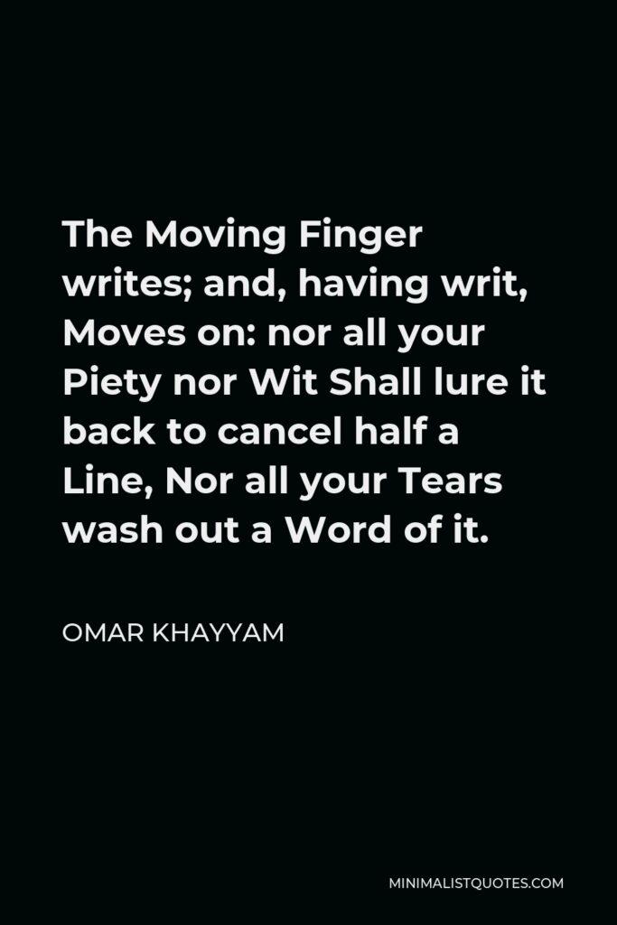 Omar Khayyam Quote - The Moving Finger writes; and, having writ, Moves on: nor all your Piety nor Wit Shall lure it back to cancel half a Line, Nor all your Tears wash out a Word of it.
