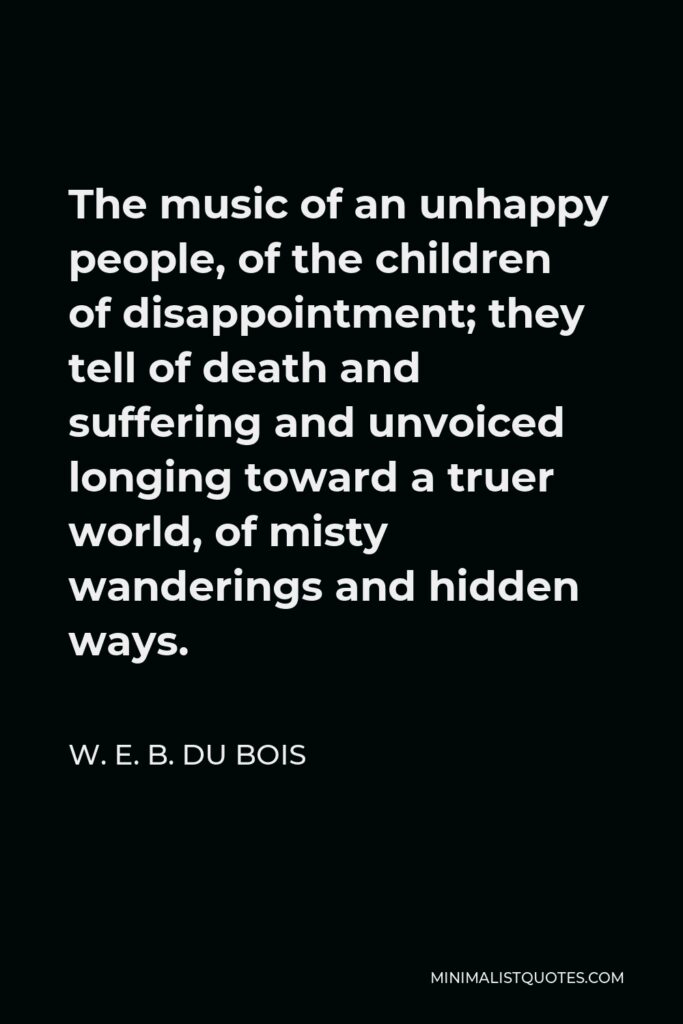 W. E. B. Du Bois Quote - The music of an unhappy people, of the children of disappointment; they tell of death and suffering and unvoiced longing toward a truer world, of misty wanderings and hidden ways.