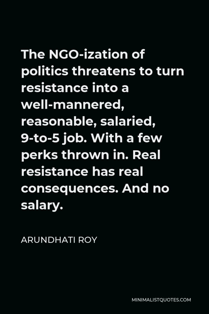 Arundhati Roy Quote - The NGO-ization of politics threatens to turn resistance into a well-mannered, reasonable, salaried, 9-to-5 job. With a few perks thrown in. Real resistance has real consequences. And no salary.