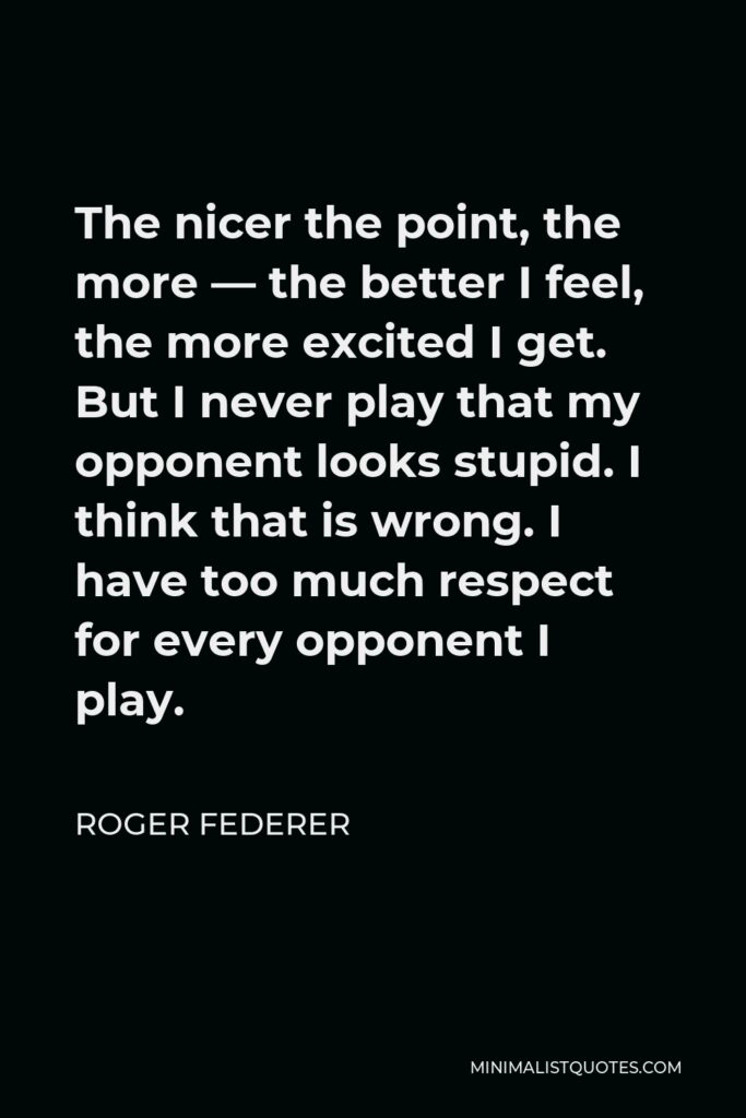 Roger Federer Quote - The nicer the point, the more — the better I feel, the more excited I get. But I never play that my opponent looks stupid. I think that is wrong. I have too much respect for every opponent I play.