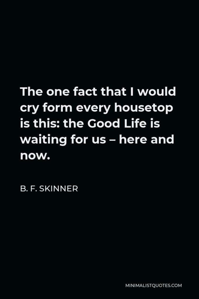 B. F. Skinner Quote - The one fact that I would cry form every housetop is this: the Good Life is waiting for us – here and now.