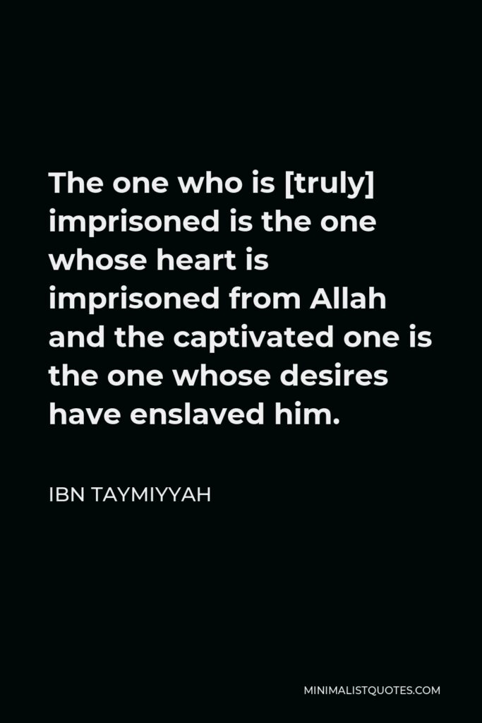 Ibn Taymiyyah Quote - The one who is [truly] imprisoned is the one whose heart is imprisoned from Allah and the captivated one is the one whose desires have enslaved him.