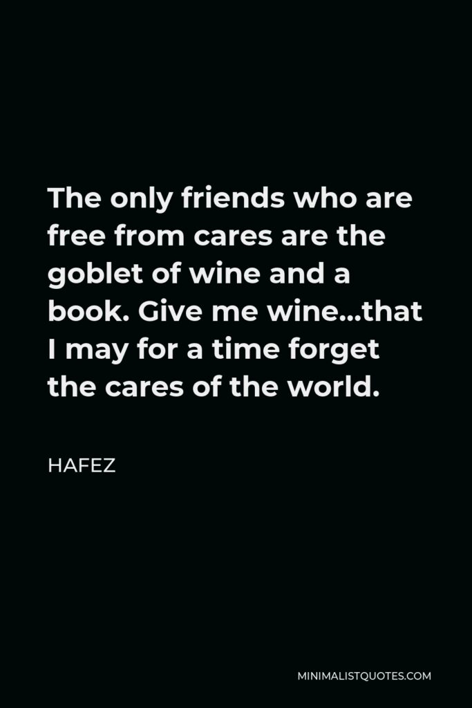 Hafez Quote - The only friends who are free from cares are the goblet of wine and a book. Give me wine…that I may for a time forget the cares of the world.