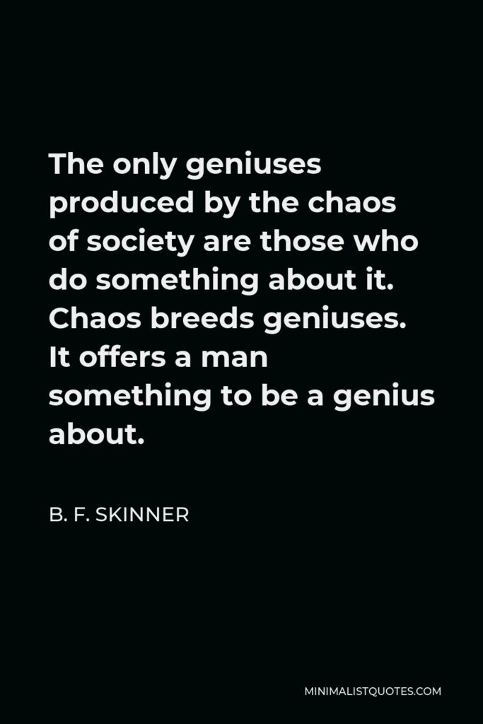 B. F. Skinner Quote - The only geniuses produced by the chaos of society are those who do something about it. Chaos breeds geniuses. It offers a man something to be a genius about.