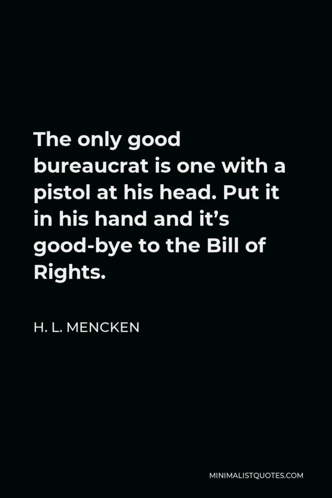 H. L. Mencken Quote - The only good bureaucrat is one with a pistol at his head. Put it in his hand and it’s good-bye to the Bill of Rights.