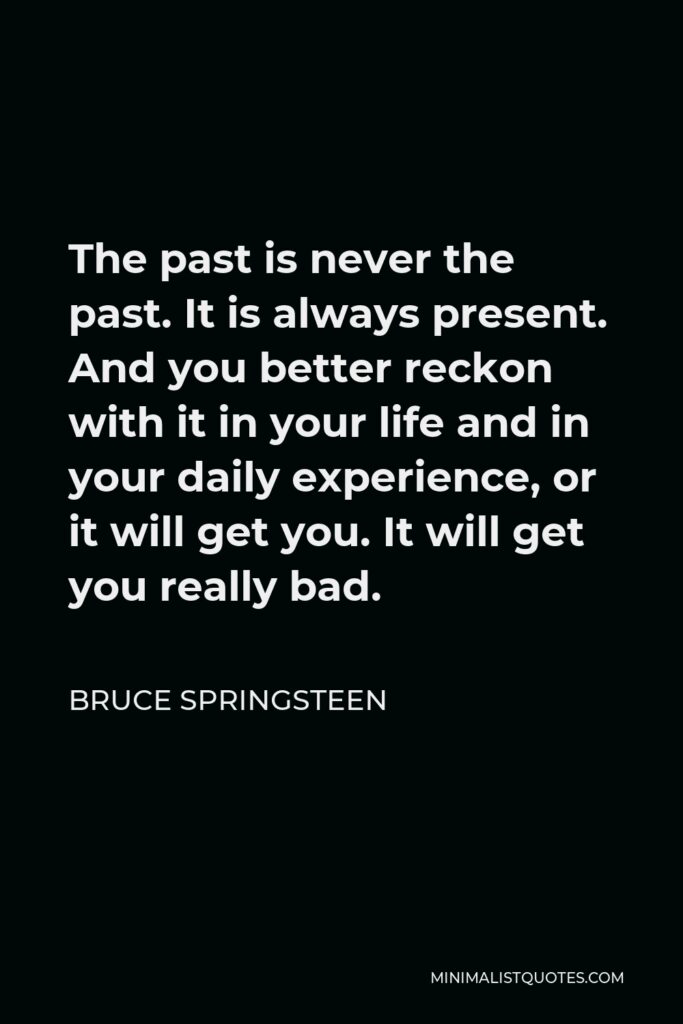 Bruce Springsteen Quote - The past is never the past. It is always present. And you better reckon with it in your life and in your daily experience, or it will get you. It will get you really bad.