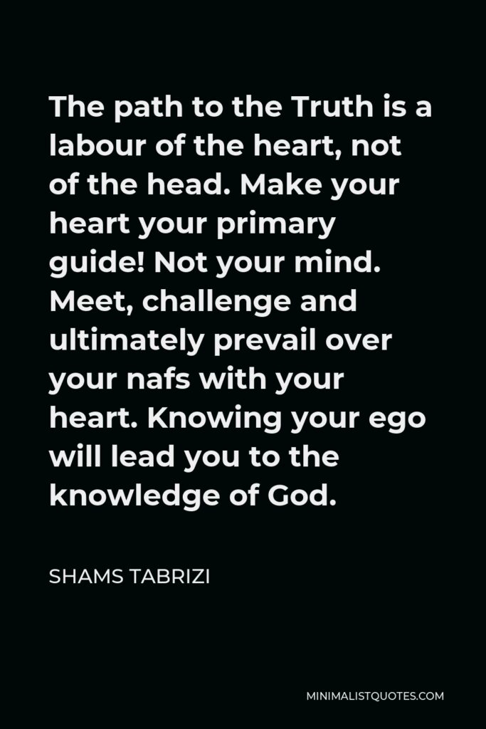 Shams Tabrizi Quote - The path to the Truth is a labour of the heart, not of the head. Make your heart your primary guide! Not your mind. Meet, challenge and ultimately prevail over your nafs with your heart. Knowing your ego will lead you to the knowledge of God.