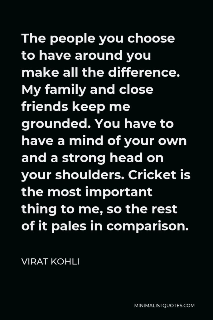 Virat Kohli Quote - The people you choose to have around you make all the difference. My family and close friends keep me grounded. You have to have a mind of your own and a strong head on your shoulders. Cricket is the most important thing to me, so the rest of it pales in comparison.
