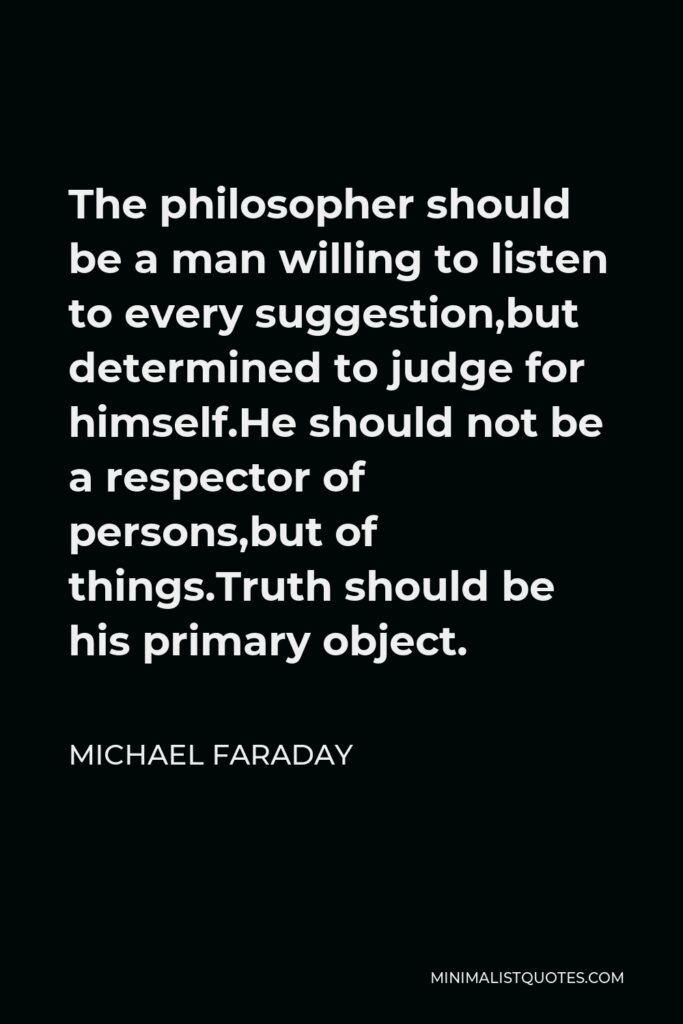 Michael Faraday Quote - The philosopher should be a man willing to listen to every suggestion,but determined to judge for himself.He should not be a respector of persons,but of things.Truth should be his primary object.