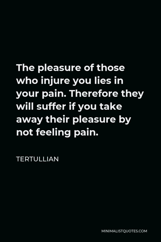 Tertullian Quote - The pleasure of those who injure you lies in your pain. Therefore they will suffer if you take away their pleasure by not feeling pain.