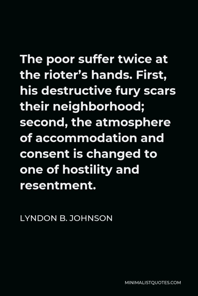 Lyndon B. Johnson Quote - The poor suffer twice at the rioter’s hands. First, his destructive fury scars their neighborhood; second, the atmosphere of accommodation and consent is changed to one of hostility and resentment.