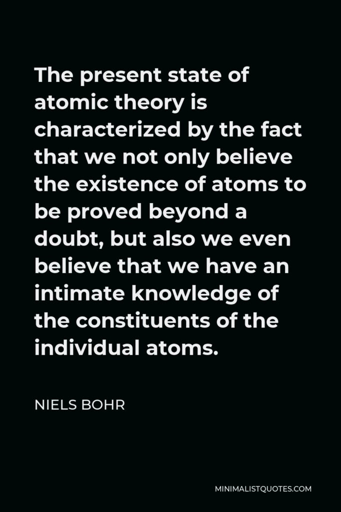 Niels Bohr Quote - The present state of atomic theory is characterized by the fact that we not only believe the existence of atoms to be proved beyond a doubt, but also we even believe that we have an intimate knowledge of the constituents of the individual atoms.