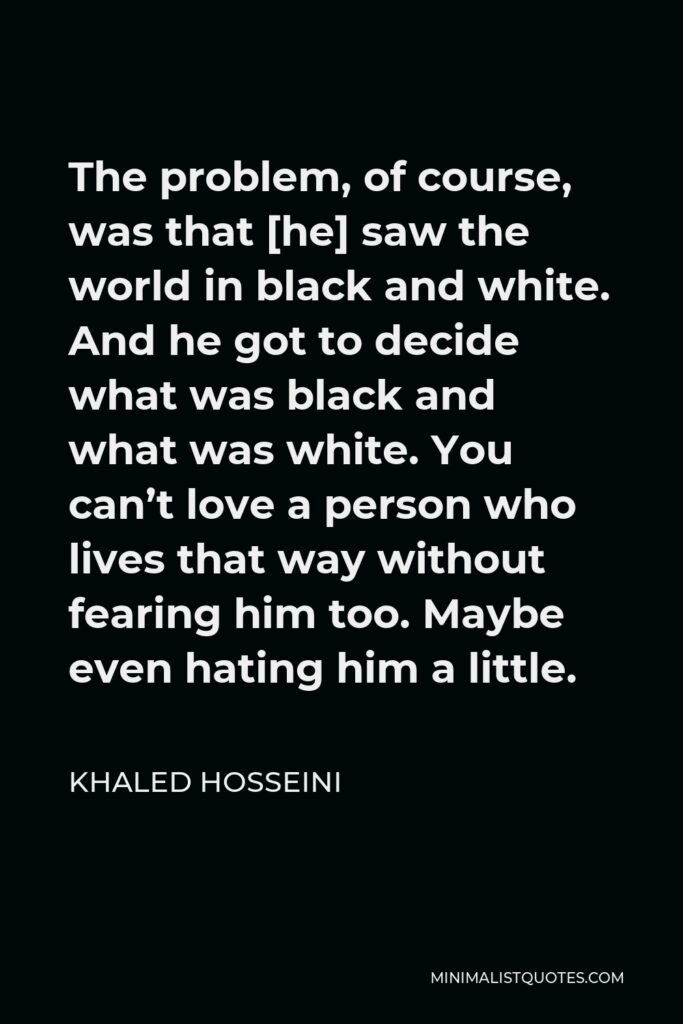 Khaled Hosseini Quote - The problem, of course, was that [he] saw the world in black and white. And he got to decide what was black and what was white. You can’t love a person who lives that way without fearing him too. Maybe even hating him a little.