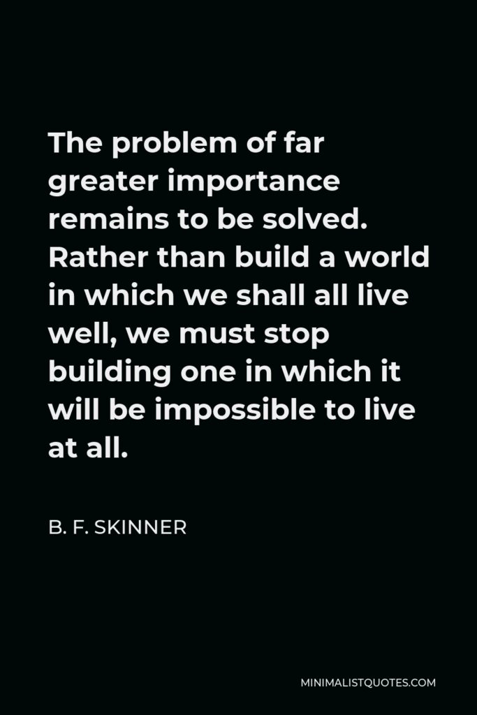 B. F. Skinner Quote - The problem of far greater importance remains to be solved. Rather than build a world in which we shall all live well, we must stop building one in which it will be impossible to live at all.