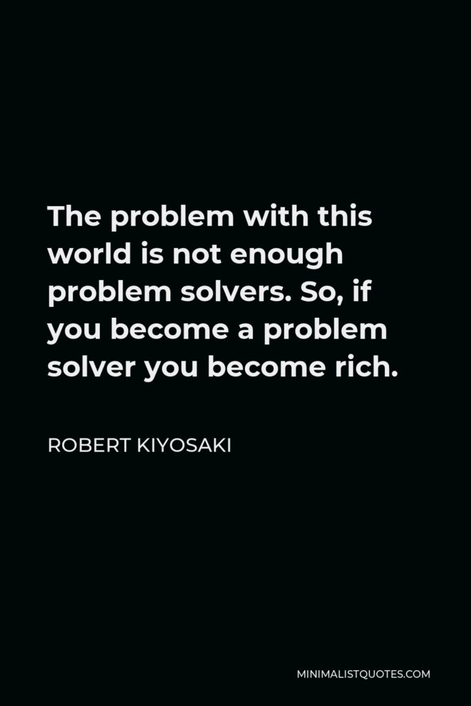 Robert Kiyosaki Quote - The problem with this world is not enough problem solvers. So, if you become a problem solver you become rich.