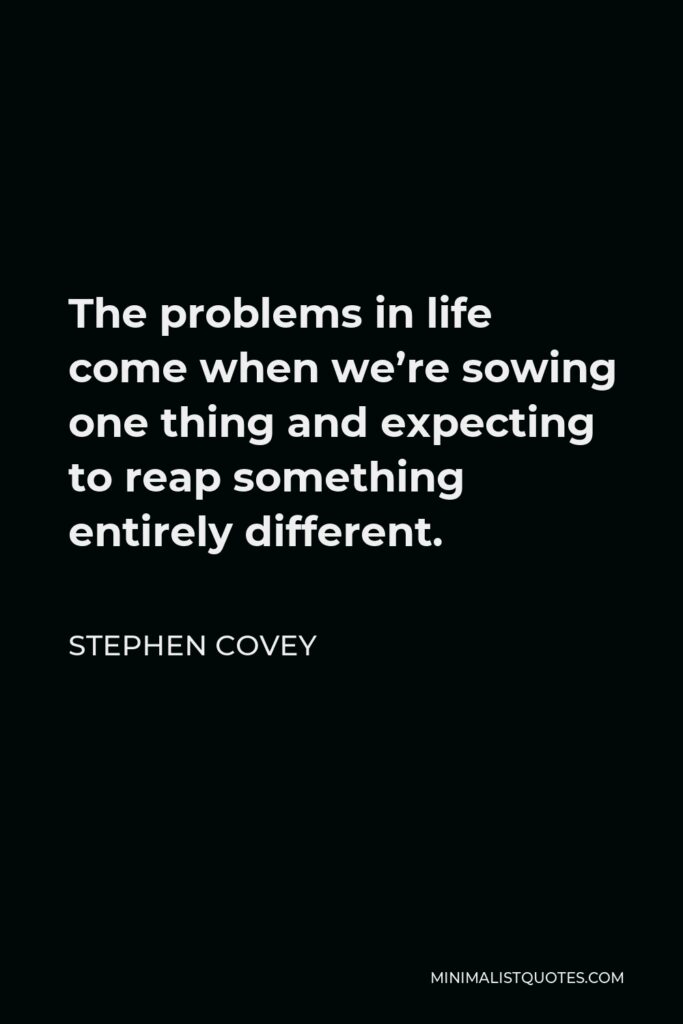 Stephen Covey Quote - The problems in life come when we’re sowing one thing and expecting to reap something entirely different.