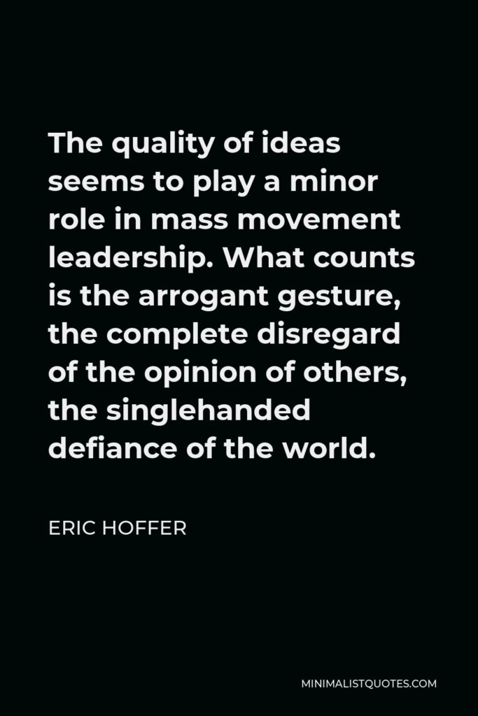 Eric Hoffer Quote - The quality of ideas seems to play a minor role in mass movement leadership. What counts is the arrogant gesture, the complete disregard of the opinion of others, the singlehanded defiance of the world.