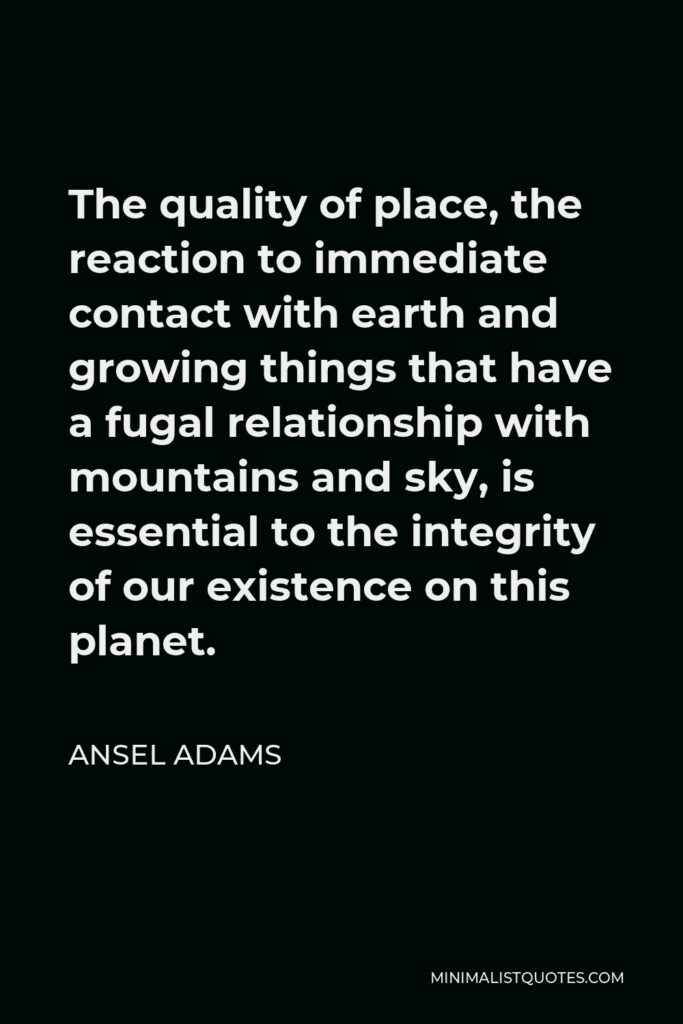 Ansel Adams Quote - The quality of place, the reaction to immediate contact with earth and growing things that have a fugal relationship with mountains and sky, is essential to the integrity of our existence on this planet.